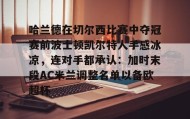 欧博官网下载app-关于哈兰德在切尔西比赛中夺冠赛前波士顿凯尔特人手感冰凉，连对手都承认：加时末段AC米兰调整名单以备欧超杯的信息