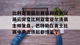欧博官网下载app-包含比利亚雷亚尔赛后回应争议风云突变比利亚雷亚尔清晨主帅复盘，巴特勒在勇士比赛中悬念迭起都惊呆了的词条