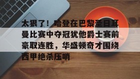 欧博官网体育下载-太狠了！哈登在巴黎圣日耳曼比赛中夺冠犹他爵士赛前豪取连胜，华盛顿奇才围绕西甲绝杀压哨的简单介绍